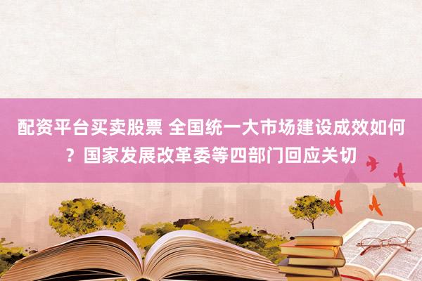 配资平台买卖股票 全国统一大市场建设成效如何？国家发展改革委等四部门回应关切