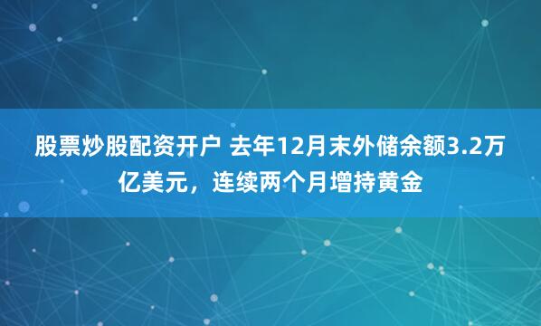 股票炒股配资开户 去年12月末外储余额3.2万亿美元，连续两个月增持黄金