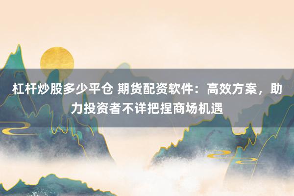 杠杆炒股多少平仓 期货配资软件：高效方案，助力投资者不详把捏商场机遇