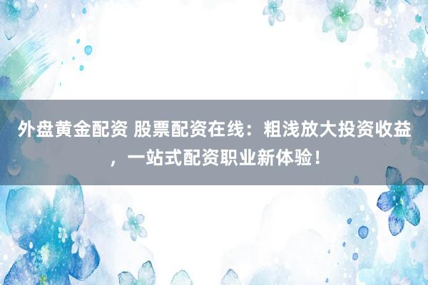外盘黄金配资 股票配资在线：粗浅放大投资收益，一站式配资职业新体验！