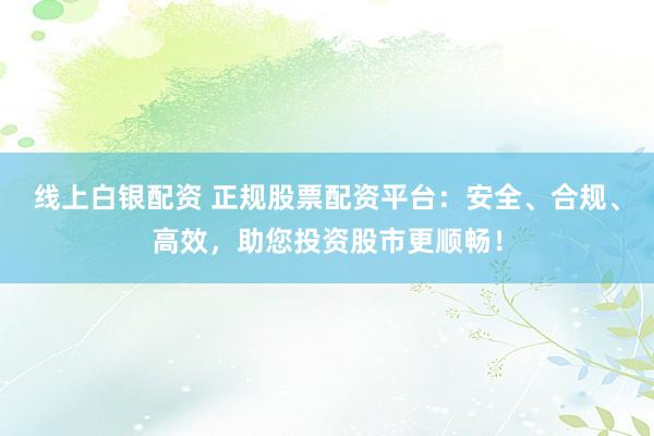 线上白银配资 正规股票配资平台：安全、合规、高效，助您投资股市更顺畅！