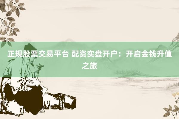 正规股票交易平台 配资实盘开户：开启金钱升值之旅