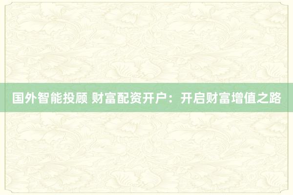 国外智能投顾 财富配资开户：开启财富增值之路
