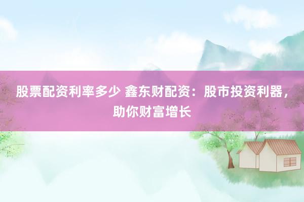 股票配资利率多少 鑫东财配资：股市投资利器，助你财富增长