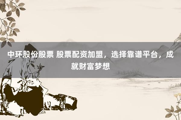 中环股份股票 股票配资加盟，选择靠谱平台，成就财富梦想