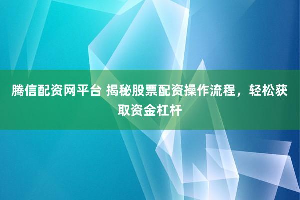 腾信配资网平台 揭秘股票配资操作流程，轻松获取资金杠杆