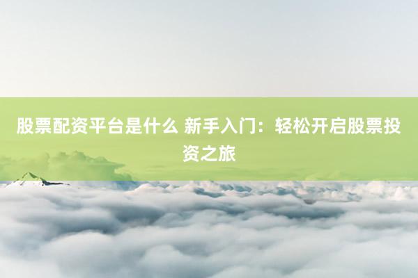 股票配资平台是什么 新手入门：轻松开启股票投资之旅