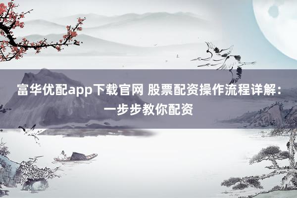 富华优配app下载官网 股票配资操作流程详解：一步步教你配资
