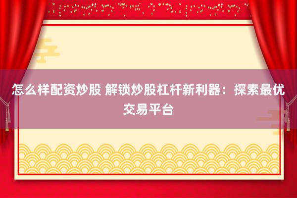 怎么样配资炒股 解锁炒股杠杆新利器：探索最优交易平台