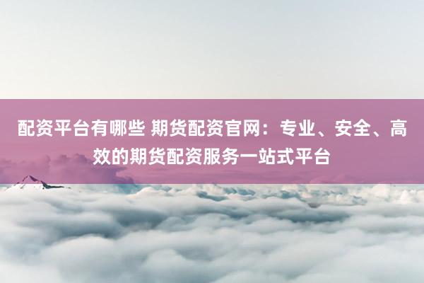 配资平台有哪些 期货配资官网：专业、安全、高效的期货配资服务一站式平台