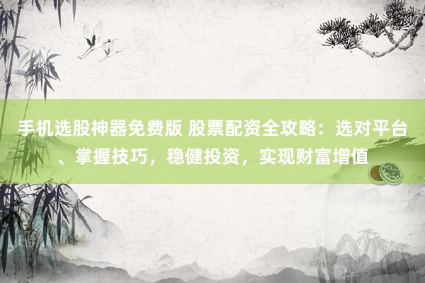 手机选股神器免费版 股票配资全攻略：选对平台、掌握技巧，稳健投资，实现财富增值
