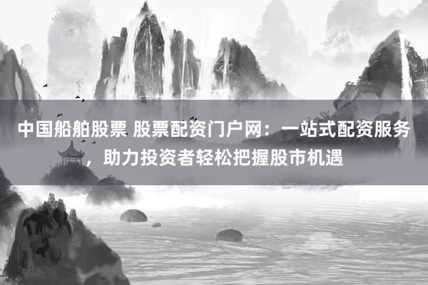 中国船舶股票 股票配资门户网：一站式配资服务，助力投资者轻松把握股市机遇