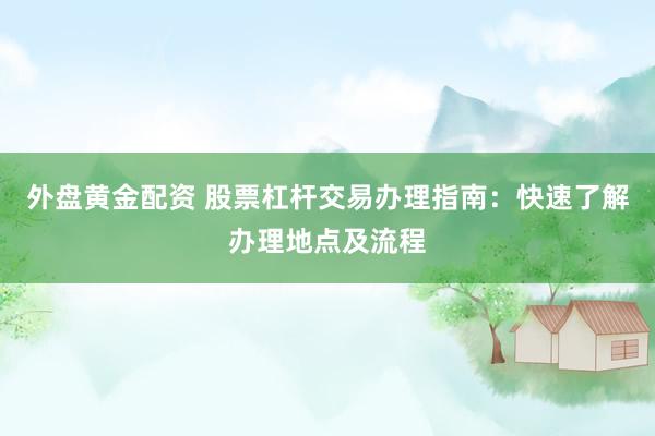 外盘黄金配资 股票杠杆交易办理指南：快速了解办理地点及流程