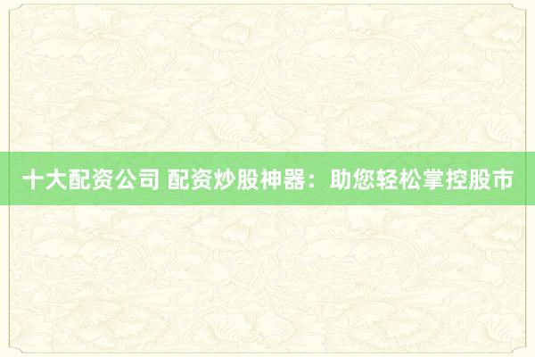 十大配资公司 配资炒股神器：助您轻松掌控股市