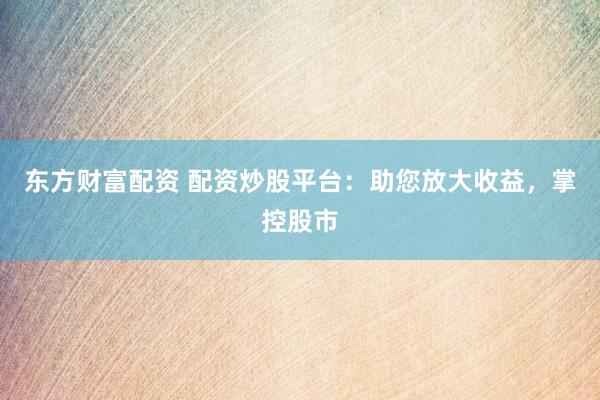 东方财富配资 配资炒股平台：助您放大收益，掌控股市