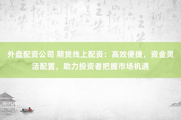 外盘配资公司 期货线上配资：高效便捷，资金灵活配置，助力投资者把握市场机遇