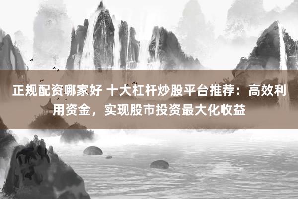 正规配资哪家好 十大杠杆炒股平台推荐：高效利用资金，实现股市投资最大化收益