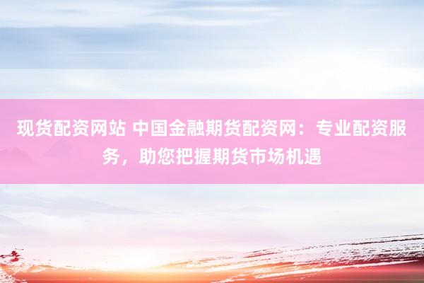 现货配资网站 中国金融期货配资网：专业配资服务，助您把握期货市场机遇