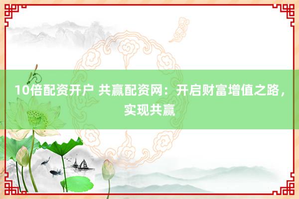 10倍配资开户 共赢配资网：开启财富增值之路，实现共赢