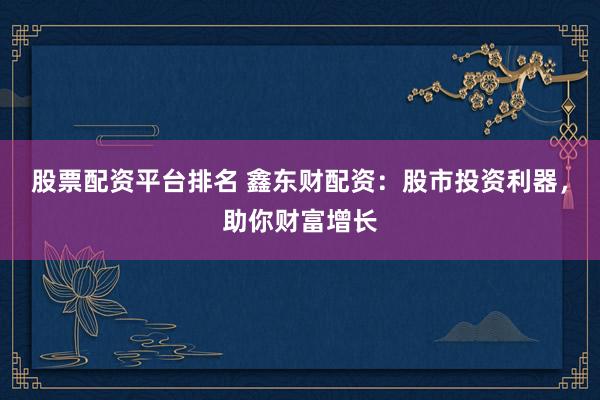 股票配资平台排名 鑫东财配资：股市投资利器，助你财富增长