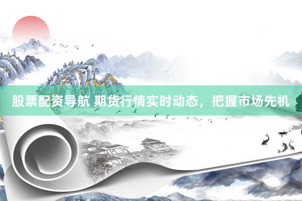 股票配资导航 期货行情实时动态，把握市场先机