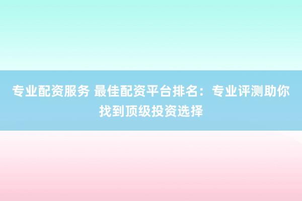 专业配资服务 最佳配资平台排名：专业评测助你找到顶级投资选择