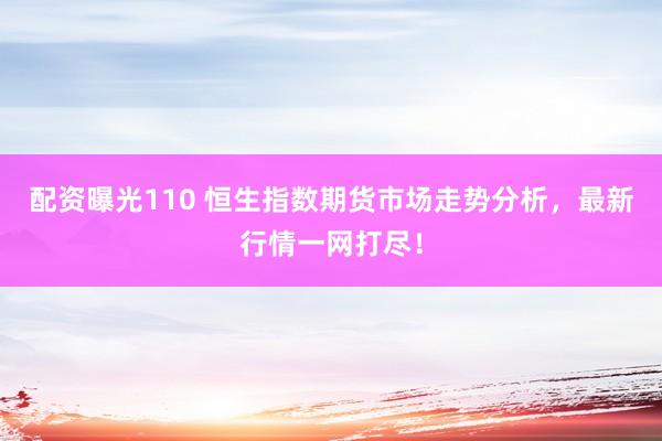 配资曝光110 恒生指数期货市场走势分析，最新行情一网打尽！