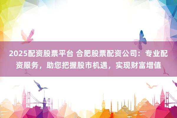 2025配资股票平台 合肥股票配资公司：专业配资服务，助您把握股市机遇，实现财富增值