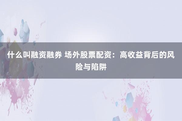 什么叫融资融券 场外股票配资：高收益背后的风险与陷阱