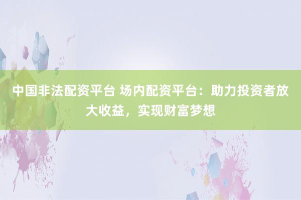 中国非法配资平台 场内配资平台：助力投资者放大收益，实现财富梦想