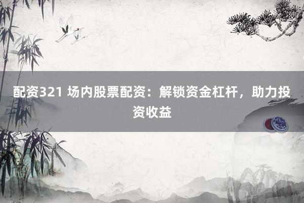 配资321 场内股票配资：解锁资金杠杆，助力投资收益