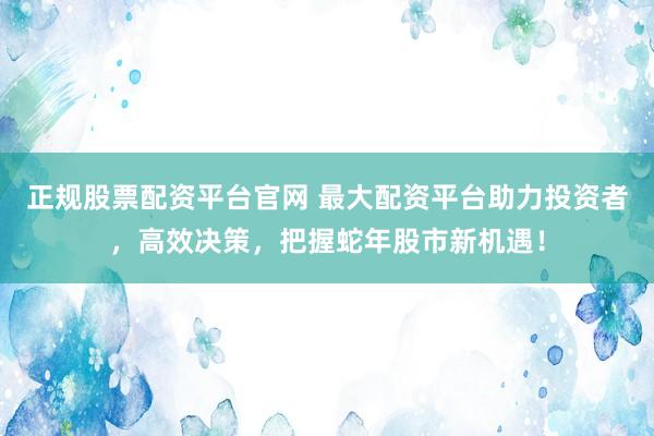 正规股票配资平台官网 最大配资平台助力投资者，高效决策，把握蛇年股市新机遇！