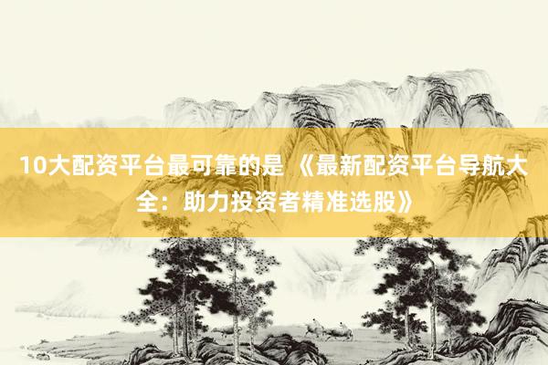 10大配资平台最可靠的是 《最新配资平台导航大全：助力投资者精准选股》