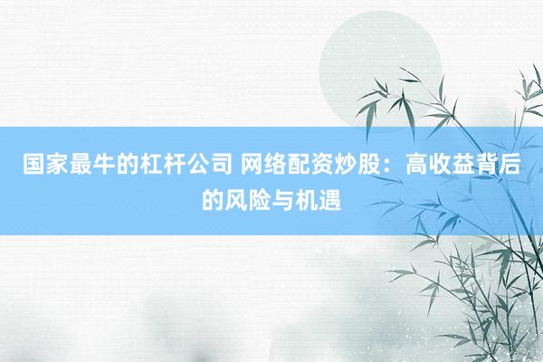 国家最牛的杠杆公司 网络配资炒股：高收益背后的风险与机遇