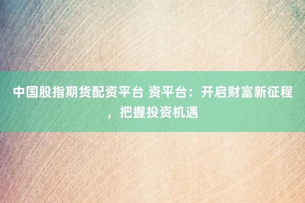 中国股指期货配资平台 资平台：开启财富新征程，把握投资机遇