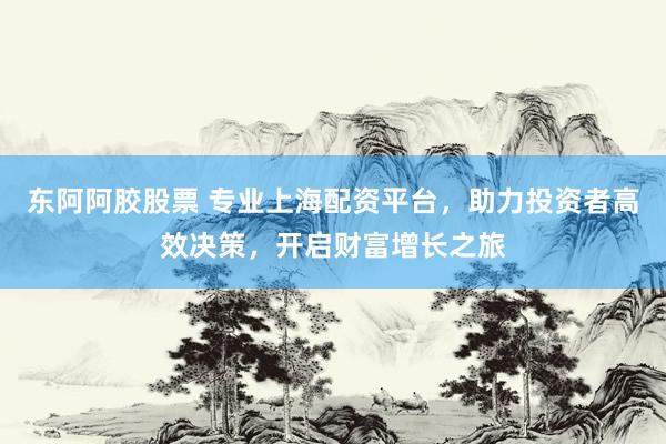 东阿阿胶股票 专业上海配资平台，助力投资者高效决策，开启财富增长之旅