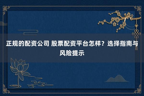 正规的配资公司 股票配资平台怎样？选择指南与风险提示