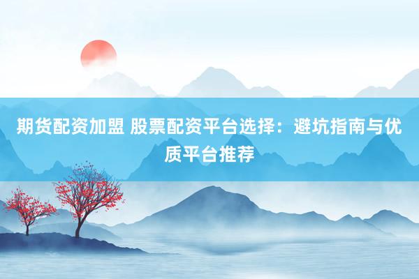 期货配资加盟 股票配资平台选择：避坑指南与优质平台推荐