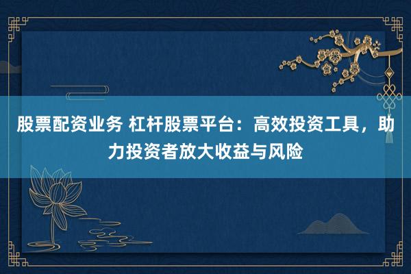 股票配资业务 杠杆股票平台：高效投资工具，助力投资者放大收益与风险