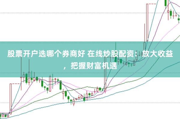 股票开户选哪个券商好 在线炒股配资：放大收益，把握财富机遇