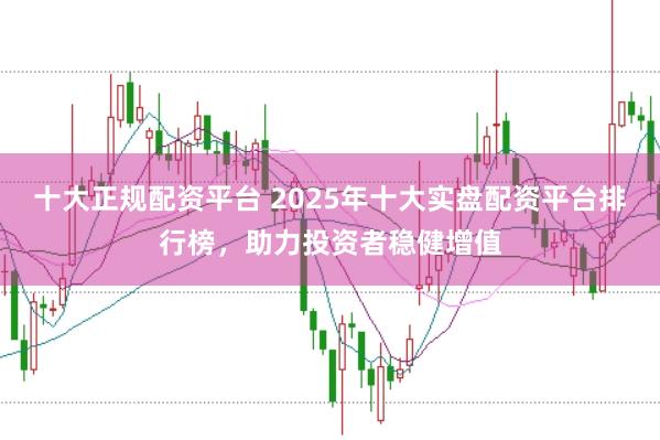 十大正规配资平台 2025年十大实盘配资平台排行榜，助力投资者稳健增值