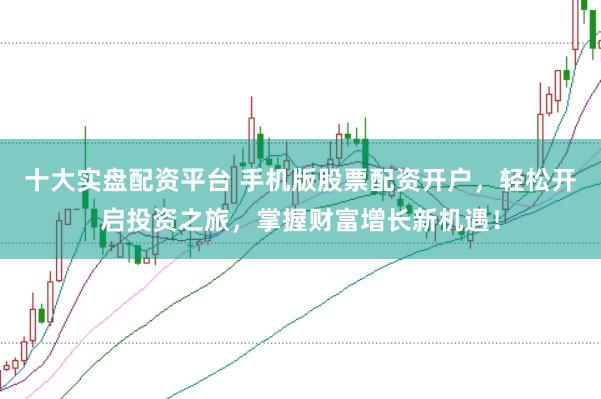 十大实盘配资平台 手机版股票配资开户，轻松开启投资之旅，掌握财富增长新机遇！