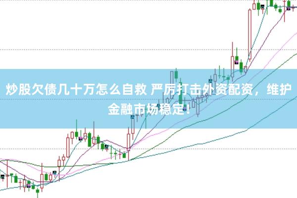 炒股欠债几十万怎么自救 严厉打击外资配资，维护金融市场稳定！