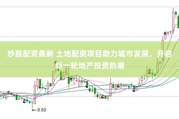 炒股配资最新 土地配资项目助力城市发展，开启新一轮地产投资热潮