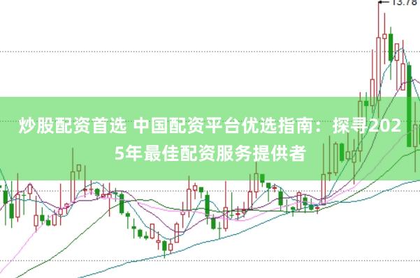 炒股配资首选 中国配资平台优选指南：探寻2025年最佳配资服务提供者