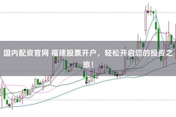 国内配资官网 福建股票开户，轻松开启您的投资之旅！