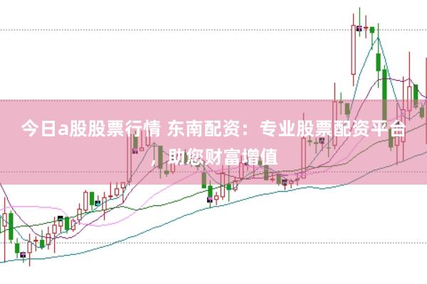 今日a股股票行情 东南配资：专业股票配资平台，助您财富增值