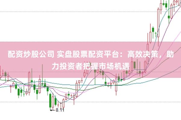 配资炒股公司 实盘股票配资平台：高效决策，助力投资者把握市场机遇