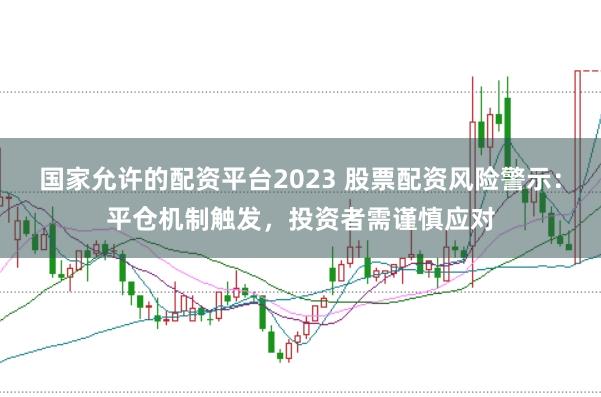 国家允许的配资平台2023 股票配资风险警示：平仓机制触发，投资者需谨慎应对