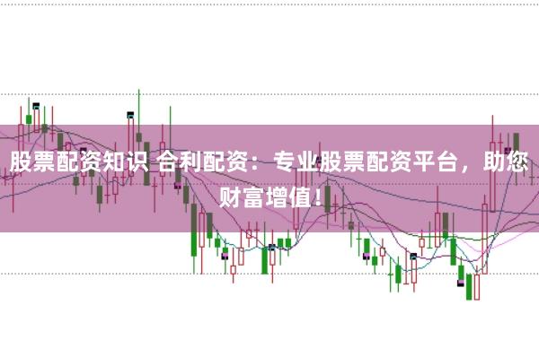 股票配资知识 合利配资：专业股票配资平台，助您财富增值！